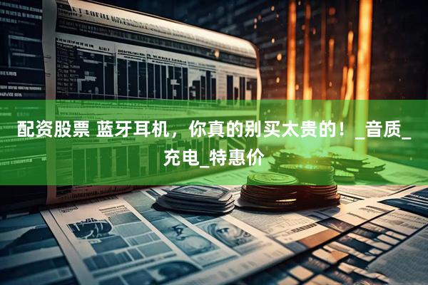 配资股票 蓝牙耳机，你真的别买太贵的！_音质_充电_特惠价