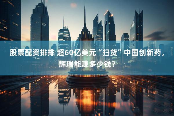 股票配资排排 超60亿美元“扫货”中国创新药，辉瑞能赚多少钱？