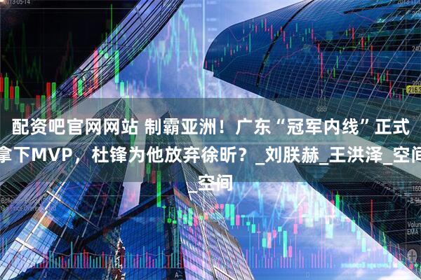 配资吧官网网站 制霸亚洲！广东“冠军内线”正式拿下MVP，杜锋为他放弃徐昕？_刘朕赫_王洪泽_空间