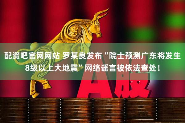 配资吧官网网站 罗某良发布“院士预测广东将发生8级以上大地震”网络谣言被依法查处！