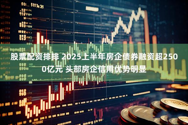 股票配资排排 2025上半年房企债券融资超2500亿元 头部房企信用优势明显