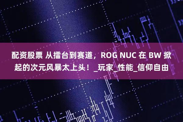 配资股票 从擂台到赛道，ROG NUC 在 BW 掀起的次元风暴太上头！_玩家_性能_信仰自由