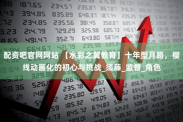 配资吧官网网站 【水彩之翼教育】十年型月路，樱线动画化的初心与挑战_须藤_监督_角色