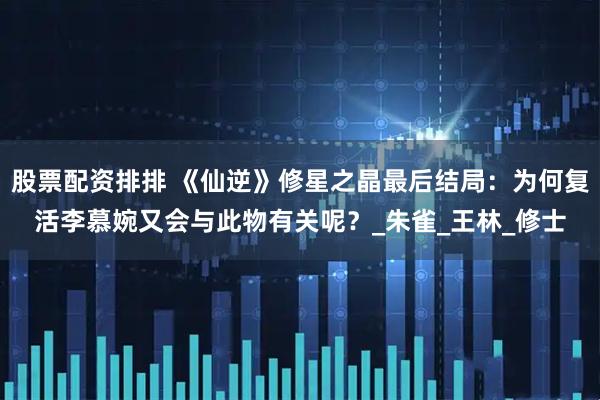股票配资排排 《仙逆》修星之晶最后结局：为何复活李慕婉又会与此物有关呢？_朱雀_王林_修士