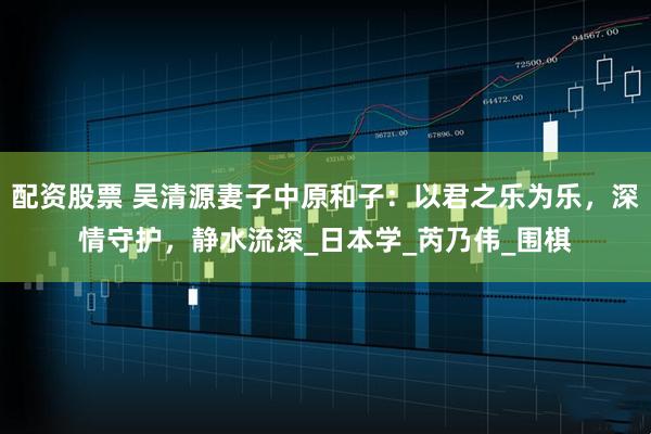配资股票 吴清源妻子中原和子：以君之乐为乐，深情守护，静水流深_日本学_芮乃伟_围棋
