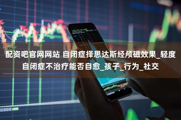 配资吧官网网站 自闭症择思达斯经颅磁效果_轻度自闭症不治疗能否自愈_孩子_行为_社交