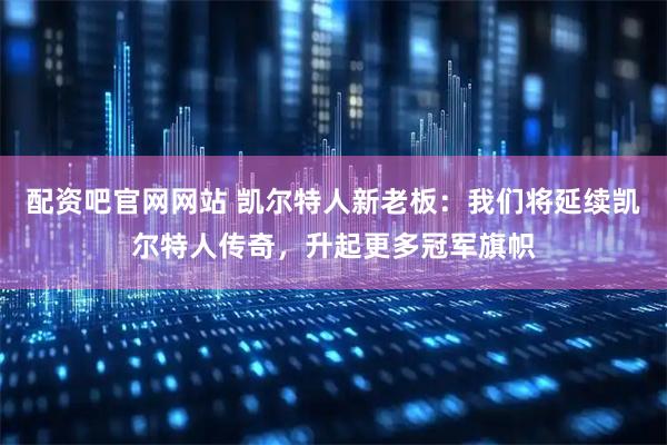 配资吧官网网站 凯尔特人新老板：我们将延续凯尔特人传奇，升起更多冠军旗帜