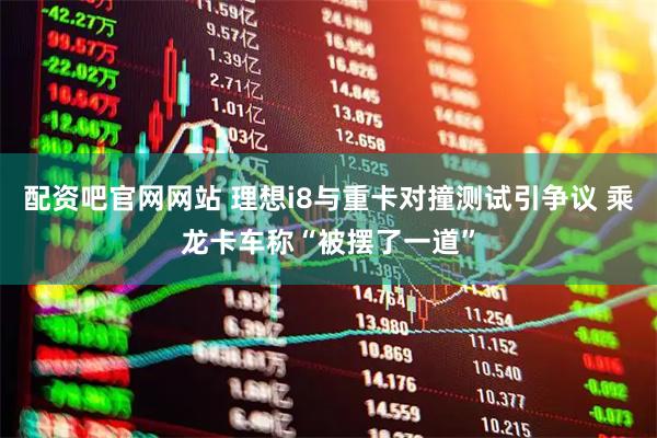 配资吧官网网站 理想i8与重卡对撞测试引争议 乘龙卡车称“被摆了一道”