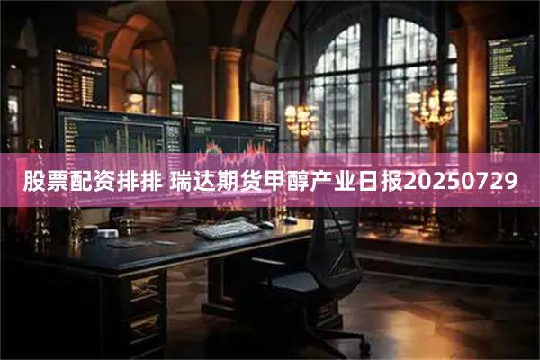 股票配资排排 瑞达期货甲醇产业日报20250729