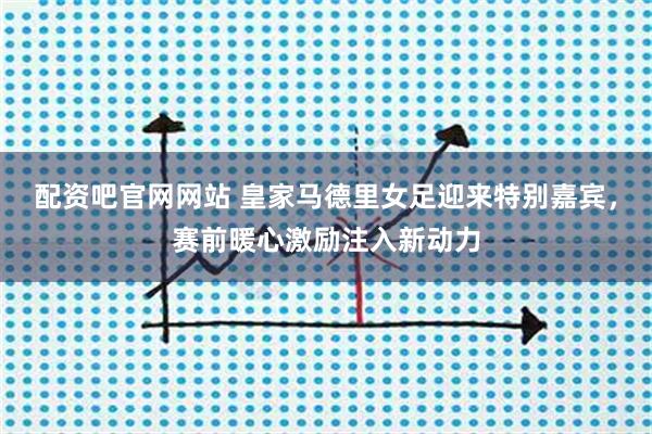 配资吧官网网站 皇家马德里女足迎来特别嘉宾，赛前暖心激励注入新动力