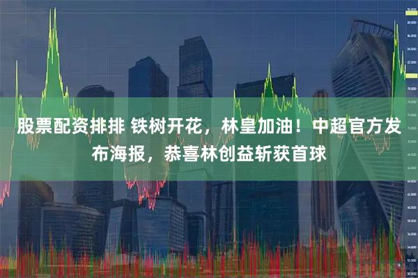 股票配资排排 铁树开花，林皇加油！中超官方发布海报，恭喜林创益斩获首球