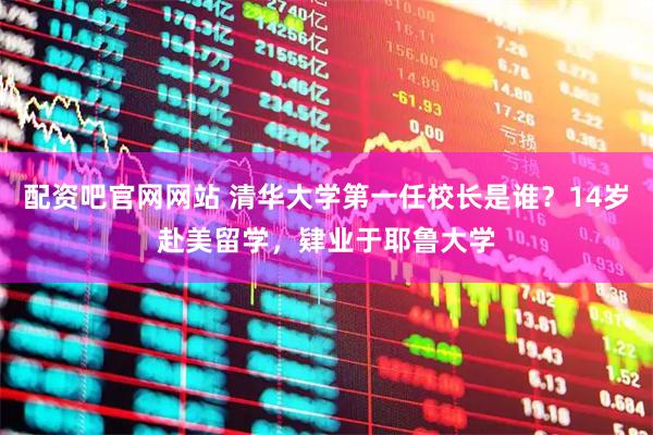 配资吧官网网站 清华大学第一任校长是谁？14岁赴美留学，肄业于耶鲁大学