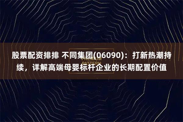 股票配资排排 不同集团(06090)：打新热潮持续，详解高端母婴标杆企业的长期配置价值
