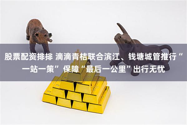 股票配资排排 滴滴青桔联合滨江、钱塘城管推行“一站一策” 保障“最后一公里”出行无忧