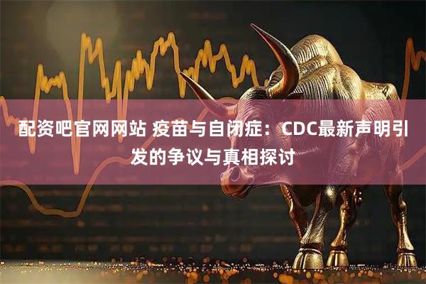 配资吧官网网站 疫苗与自闭症：CDC最新声明引发的争议与真相探讨