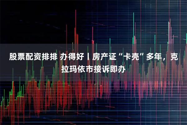 股票配资排排 办得好丨房产证“卡壳”多年，克拉玛依市接诉即办