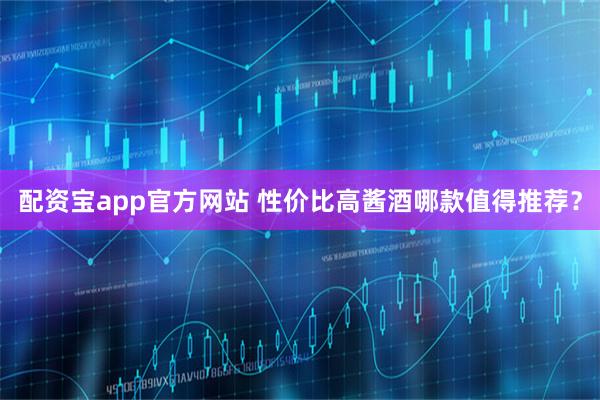 配资宝app官方网站 性价比高酱酒哪款值得推荐？