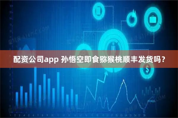 配资公司app 孙悟空即食猕猴桃顺丰发货吗？
