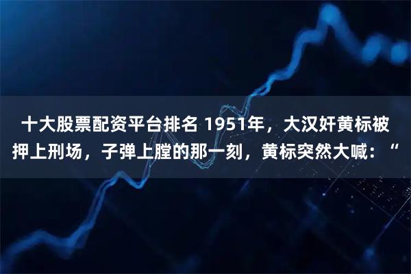 十大股票配资平台排名 1951年，大汉奸黄标被押上刑场，子弹上膛的那一刻，黄标突然大喊：“