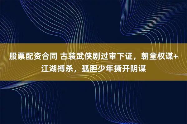 股票配资合同 古装武侠剧过审下证，朝堂权谋+江湖搏杀，孤胆少年撕开阴谋