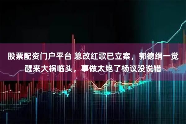 股票配资门户平台 篡改红歌已立案，郭德纲一觉醒来大祸临头，事做太绝了杨议没说错