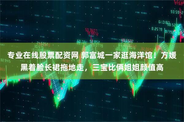专业在线股票配资网 郭富城一家逛海洋馆！方媛黑着脸长裙拖地走，三宝比俩姐姐颜值高