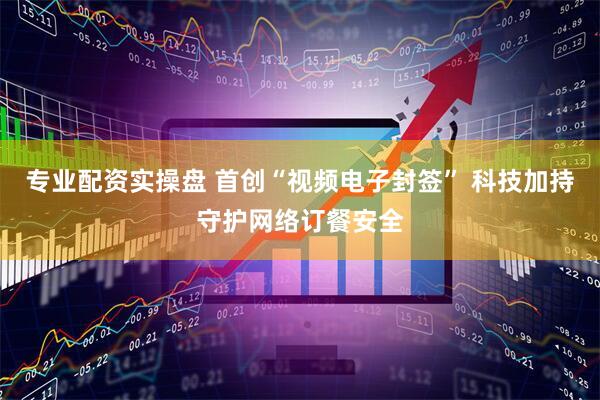 专业配资实操盘 首创“视频电子封签” 科技加持守护网络订餐安全