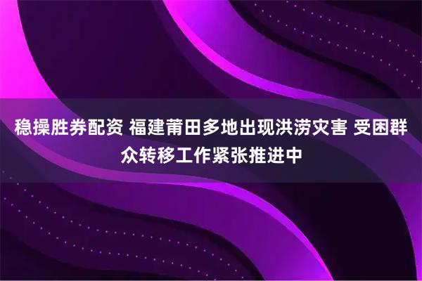 稳操胜券配资 福建莆田多地出现洪涝灾害 受困群众转移工作紧张推进中