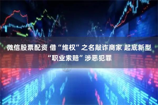 微信股票配资 借“维权”之名敲诈商家 起底新型“职业索赔”涉恶犯罪