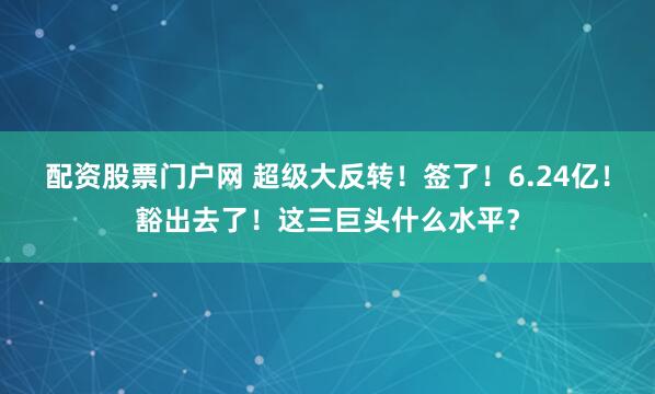 配资股票门户网 超级大反转！签了！6.24亿！豁出去了！这三巨头什么水平？